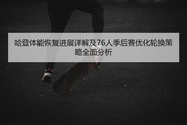 哈登体能恢复进展详解及76人季后赛优化轮换策略全面分析