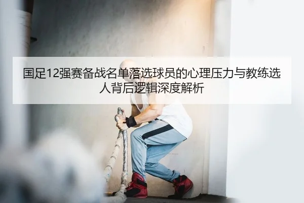 guo-zu-qiang-sai-bei-zhan-ming-dan-luo-xuan-qiu-yuan-de-xin-li-ya-li-yu-jiao-lian-xuan-ren-bei-hou-luo-ji-shen-du-jie-xi-2-226.jpg